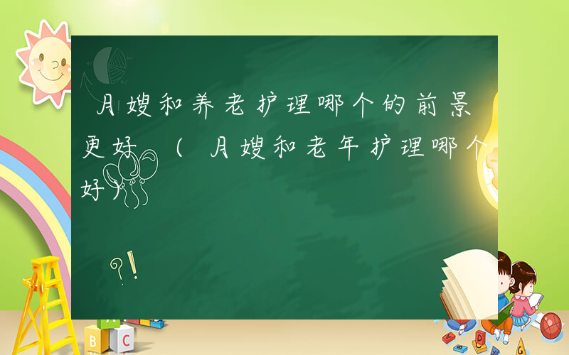 月嫂和养老护理哪个的前景更好 (月嫂和老年护理哪个好)